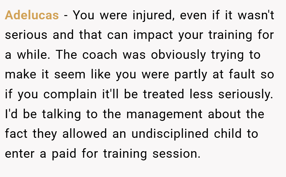 Adelucas − You were injured, even if it wasn't serious and that can impact your training for a while. The coach was obviously trying to make it seem like you were partly at fault so if you complain it'll be treated less seriously. I'd be talking to the management about the fact they allowed an undisciplined child to enter a paid for training session.