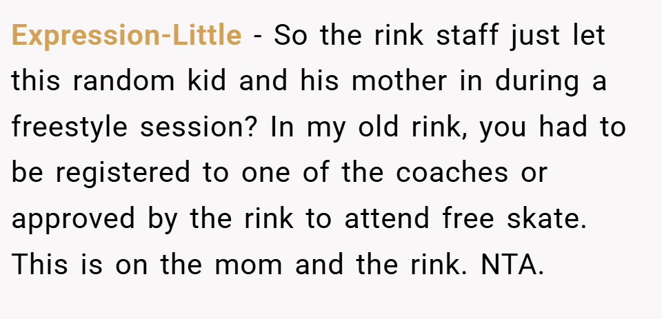 Expression-Little − So the rink staff just let this random kid and his mother in during a freestyle session? In my old rink, you had to be registered to one of the coaches or approved by the rink to attend free skate. This is on the mom and the rink. NTA.