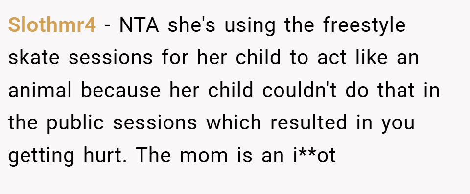Slothmr4 − NTA she's using the freestyle skate sessions for her child to act like an animal because her child couldn't do that in the public sessions which resulted in you getting hurt. The mom is an i**ot 