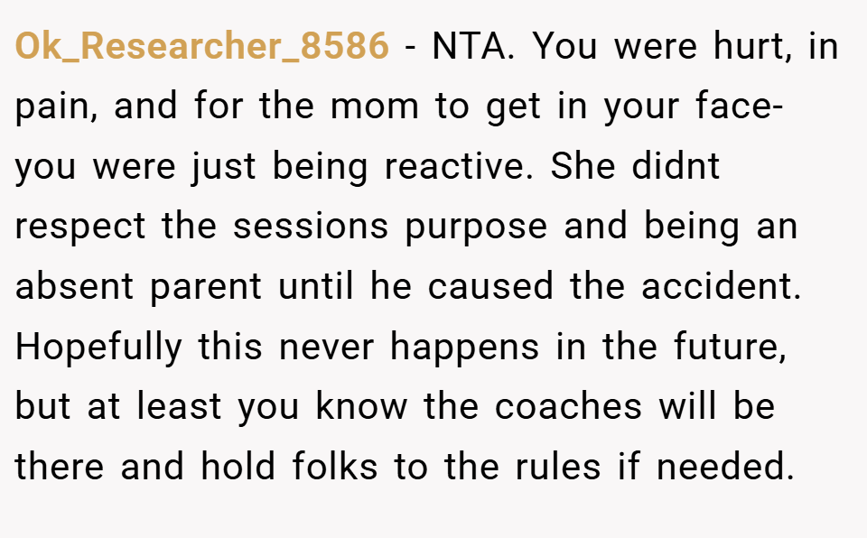 Ok_Researcher_8586 − NTA. You were hurt, in pain, and for the mom to get in your face- you were just being reactive. She didnt respect the sessions purpose and being an absent parent until he caused the accident. Hopefully this never happens in the future, but at least you know the coaches will be there and hold folks to the rules if needed. 