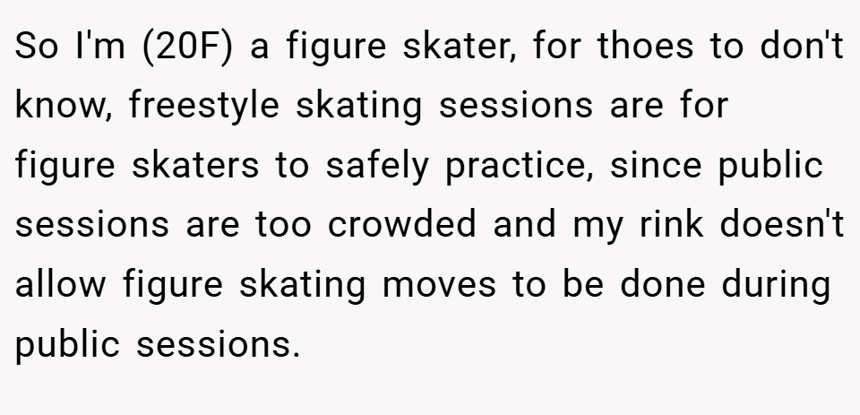 So I'm (20F) a figure skater, for thoes to don't know, freestyle skating sessions are for figure skaters to safely practice, since public sessions are too crowded and my rink doesn't allow figure skating moves to be done during public sessions.