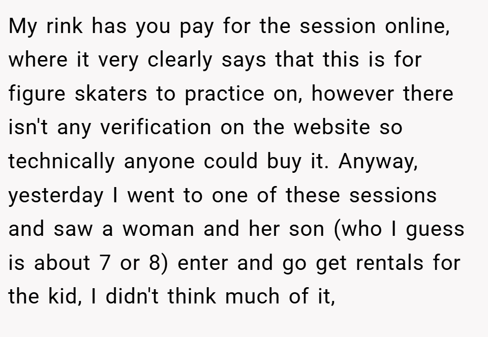 My rink has you pay for the session online, where it very clearly says that this is for figure skaters to practice on, however there isn't any verification on the website so technically anyone could buy it. Anyway, yesterday I went to one of these sessions and saw a woman and her son (who I guess is about 7 or 8) enter and go get rentals for the kid, I didn't think much of it,