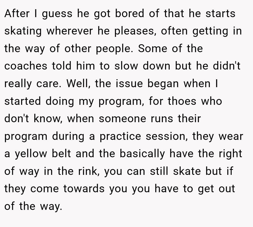 After I guess he got bored of that he starts skating wherever he pleases, often getting in the way of other people. Some of the coaches told him to slow down but he didn't really care. Well, the issue began when I started doing my program, for thoes who don't know, when someone runs their program during a practice session, they wear a yellow belt and the basically have the right of way in the rink, you can still skate but if they come towards you you have to get out of the way.