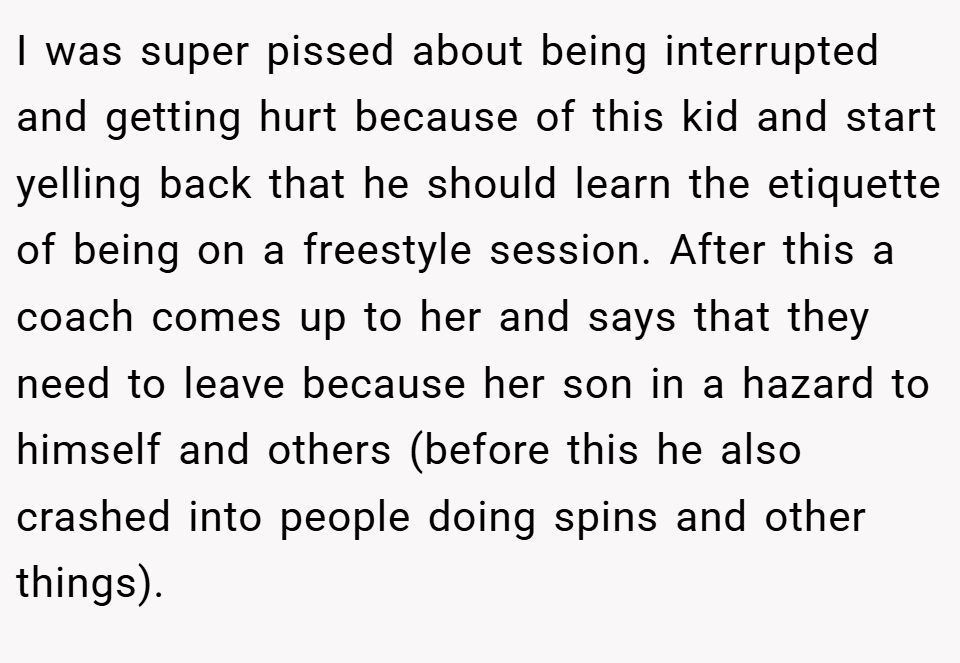 I was super pissed about being interrupted and getting hurt because of this kid and start yelling back that he should learn the etiquette of being on a freestyle session. After this a coach comes up to her and says that they need to leave because her son in a hazard to himself and others (before this he also crashed into people doing spins and other things).