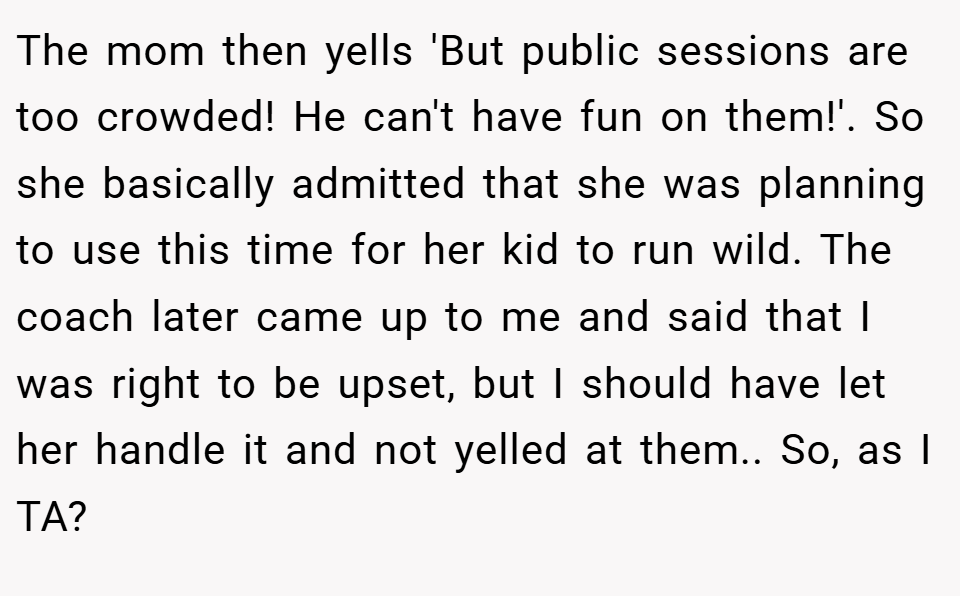 The mom then yells 'But public sessions are too crowded! He can't have fun on them!'. So she basically admitted that she was planning to use this time for her kid to run wild. The coach later came up to me and said that I was right to be upset, but I should have let her handle it and not yelled at them.. So, as I TA?