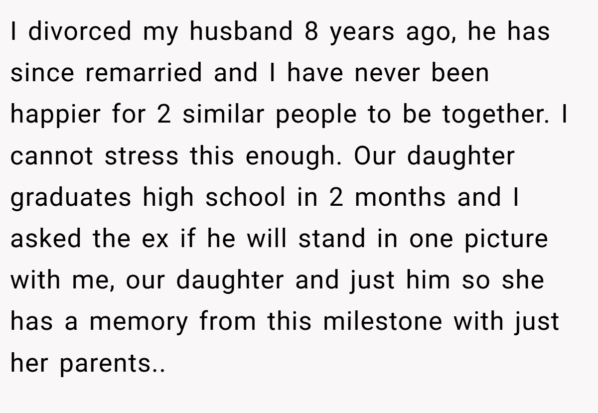 I divorced my husband 8 years ago, he has since remarried and I have never been happier for 2 similar people to be together. I cannot stress this enough. Our daughter graduates high school in 2 months and I asked the ex if he will stand in one picture with me, our daughter and just him so she has a memory from this milestone with just her parents..