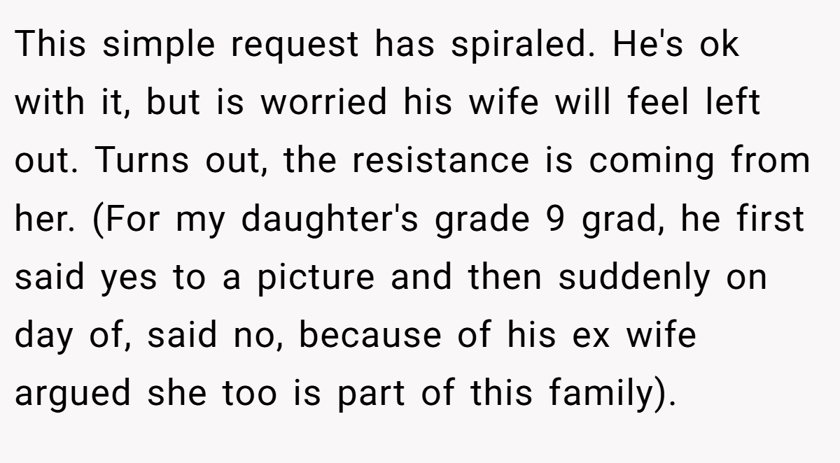 This simple request has spiraled. He's ok with it, but is worried his wife will feel left out. Turns out, the resistance is coming from her. (For my daughter's grade 9 grad, he first said yes to a picture and then suddenly on day of, said no, because of his ex wife argued she too is part of this family).