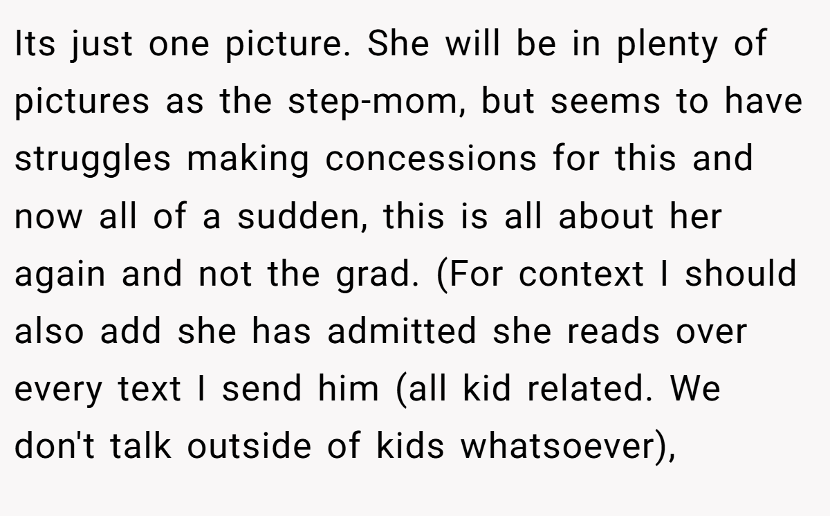 Its just one picture. She will be in plenty of pictures as the step-mom, but seems to have struggles making concessions for this and now all of a sudden, this is all about her again and not the grad. (For context I should also add she has admitted she reads over every text I send him (all kid related. We don't talk outside of kids whatsoever),