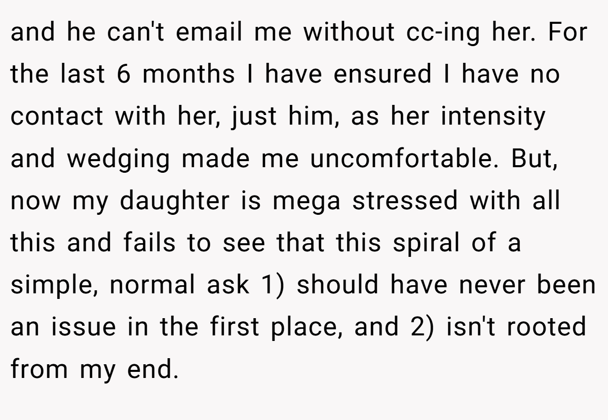 and he can't email me without cc-ing her. For the last 6 months I have ensured I have no contact with her, just him, as her intensity and wedging made me uncomfortable. But, now my daughter is mega stressed with all this and fails to see that this spiral of a simple, normal ask 1) should have never been an issue in the first place, and 2) isn't rooted from my end.