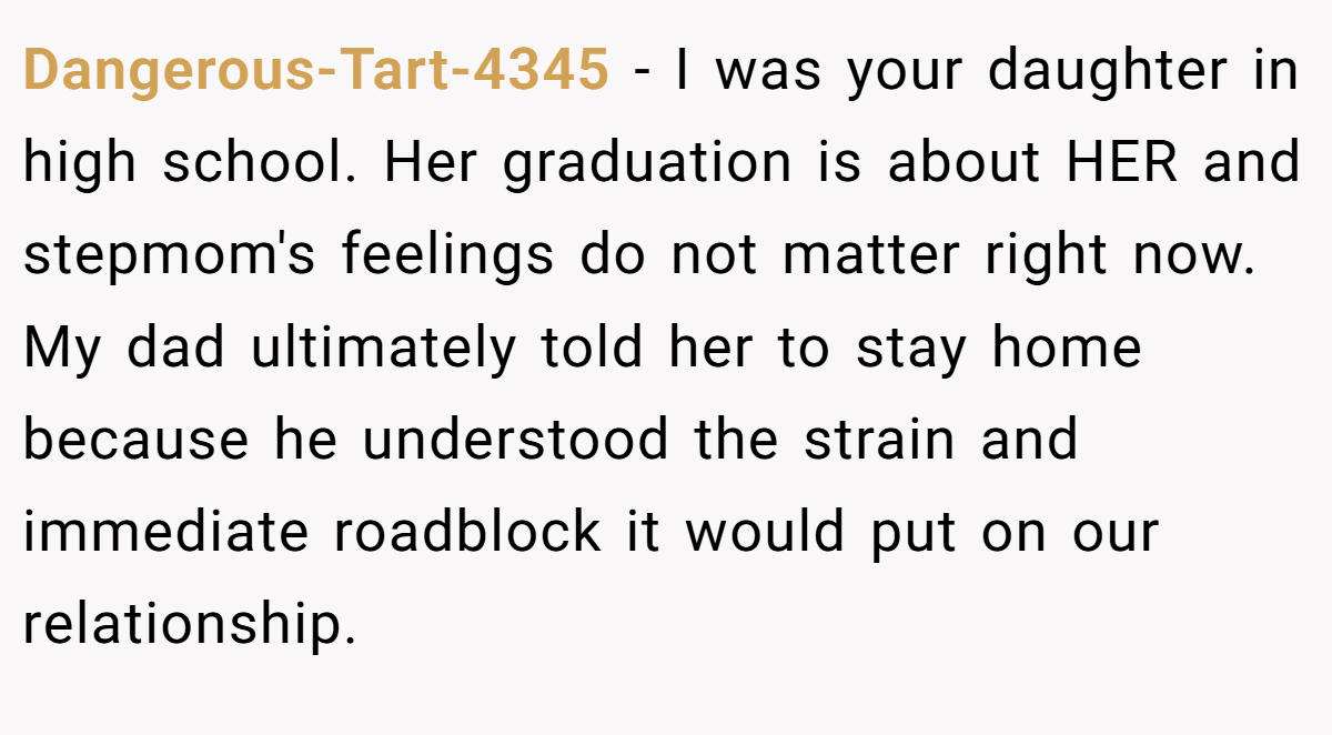 Dangerous-Tart-4345 − I was your daughter in high school. Her graduation is about HER and stepmom's feelings do not matter right now. My dad ultimately told her to stay home because he understood the strain and immediate roadblock it would put on our relationship.
