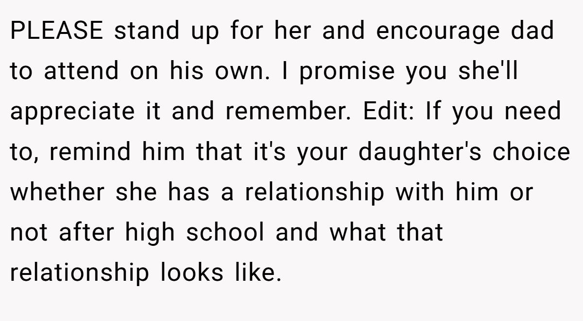 PLEASE stand up for her and encourage dad to attend on his own. I promise you she'll appreciate it and remember. Edit: If you need to, remind him that it's your daughter's choice whether she has a relationship with him or not after high school and what that relationship looks like. 