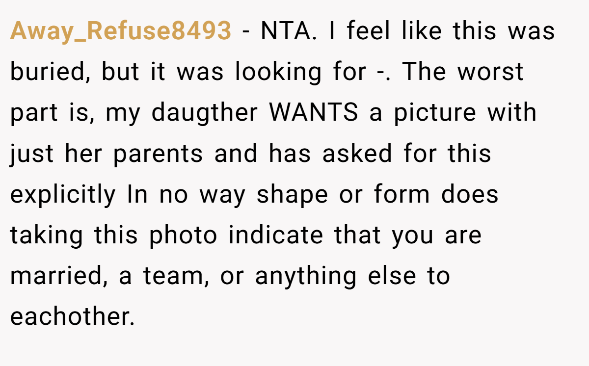 Away_Refuse8493 − NTA. I feel like this was buried, but it was looking for -. The worst part is, my daugther WANTS a picture with just her parents and has asked for this explicitly In no way shape or form does taking this photo indicate that you are married, a team, or anything else to eachother.