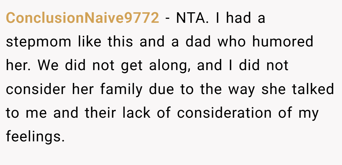 ConclusionNaive9772 − NTA. I had a stepmom like this and a dad who humored her. We did not get along, and I did not consider her family due to the way she talked to me and their lack of consideration of my feelings.