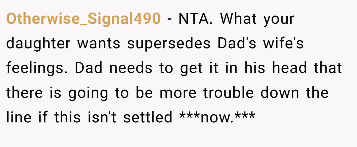 Otherwise_Signal490 − NTA. What your daughter wants supersedes Dad's wife's feelings. Dad needs to get it in his head that there is going to be more trouble down the line if this isn't settled ***now.***