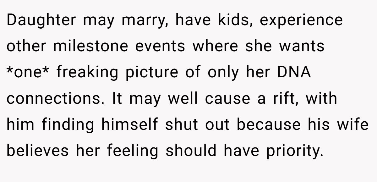 Daughter may marry, have kids, experience other milestone events where she wants *one* freaking picture of only her DNA connections. It may well cause a rift, with him finding himself shut out because his wife believes her feeling should have priority.