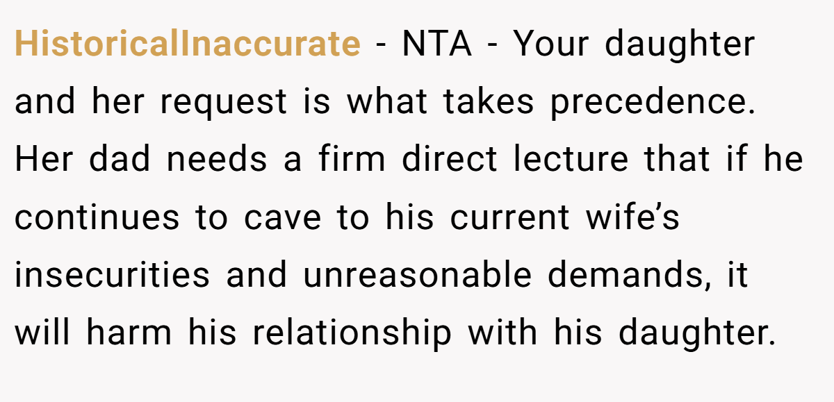 HistoricalInaccurate − NTA - Your daughter and her request is what takes precedence. Her dad needs a firm direct lecture that if he continues to cave to his current wife’s insecurities and unreasonable demands, it will harm his relationship with his daughter.