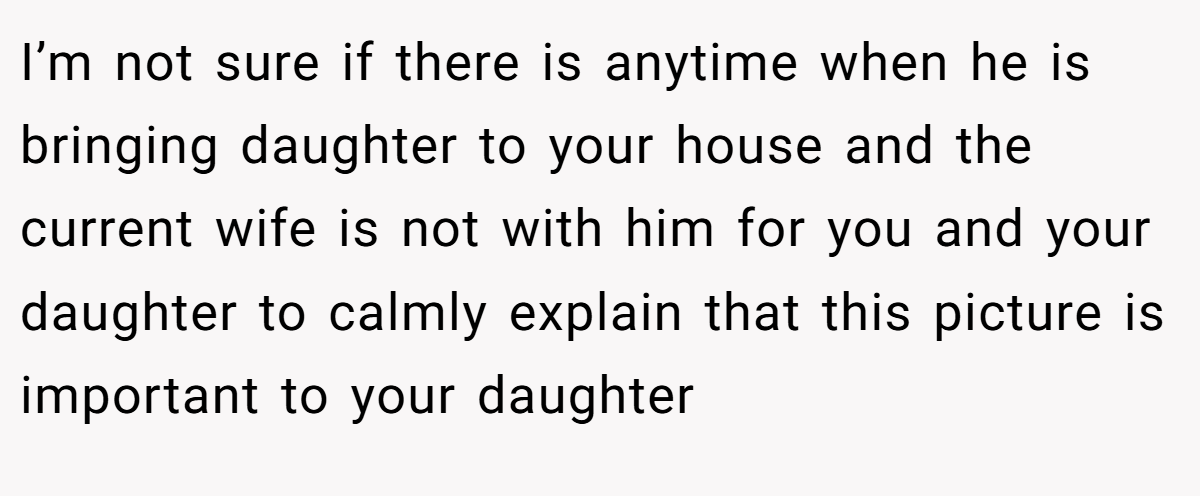 I’m not sure if there is anytime when he is bringing daughter to your house and the current wife is not with him for you and your daughter to calmly explain that this picture is important to your daughter