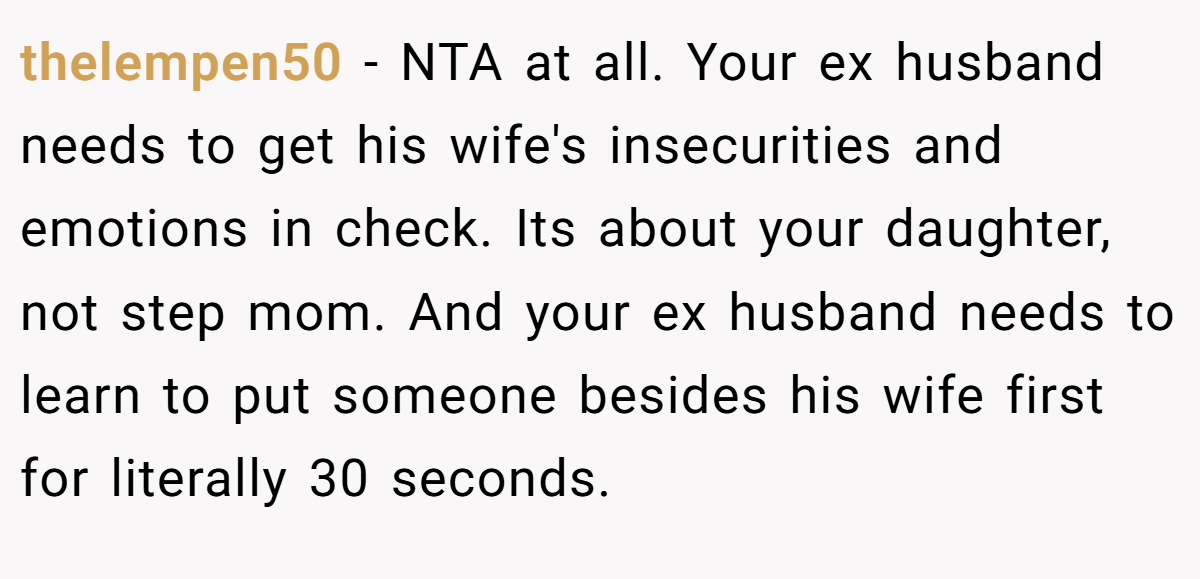 thelempen50 − NTA at all. Your ex husband needs to get his wife's insecurities and emotions in check. Its about your daughter, not step mom. And your ex husband needs to learn to put someone besides his wife first for literally 30 seconds.
