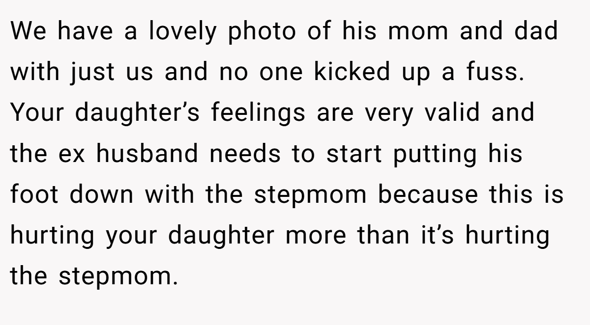 We have a lovely photo of his mom and dad with just us and no one kicked up a fuss. Your daughter’s feelings are very valid and the ex husband needs to start putting his foot down with the stepmom because this is hurting your daughter more than it’s hurting the stepmom.