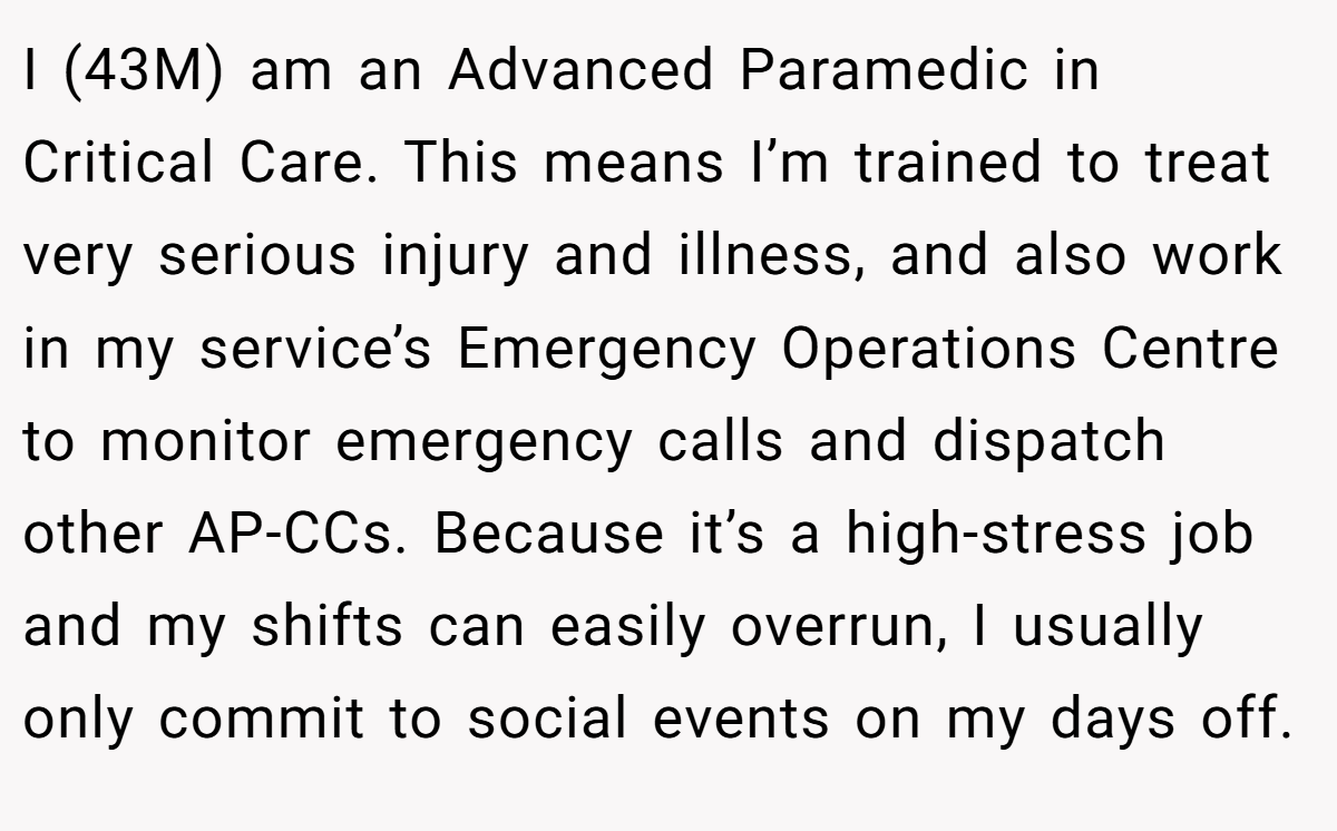 I (43M) am an Advanced Paramedic in Critical Care. This means I’m trained to treat very serious injury and illness, and also work in my service’s Emergency Operations Centre to monitor emergency calls and dispatch other AP-CCs. Because it’s a high-stress job and my shifts can easily overrun, I usually only commit to social events on my days off.