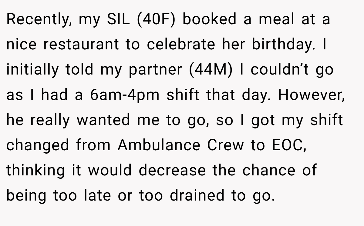 Recently, my SIL (40F) booked a meal at a nice restaurant to celebrate her birthday. I initially told my partner (44M) I couldn’t go as I had a 6am-4pm shift that day. However, he really wanted me to go, so I got my shift changed from Ambulance Crew to EOC, thinking it would decrease the chance of being too late or too drained to go.