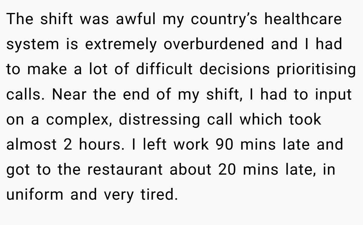 The shift was awful my country’s healthcare system is extremely overburdened and I had to make a lot of difficult decisions prioritising calls. Near the end of my shift, I had to input on a complex, distressing call which took almost 2 hours. I left work 90 mins late and got to the restaurant about 20 mins late, in uniform and very tired.