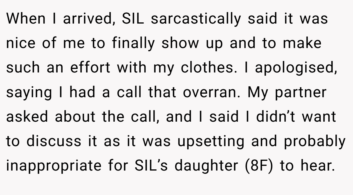 When I arrived, SIL sarcastically said it was nice of me to finally show up and to make such an effort with my clothes. I apologised, saying I had a call that overran. My partner asked about the call, and I said I didn’t want to discuss it as it was upsetting and probably inappropriate for SIL’s daughter (8F) to hear.