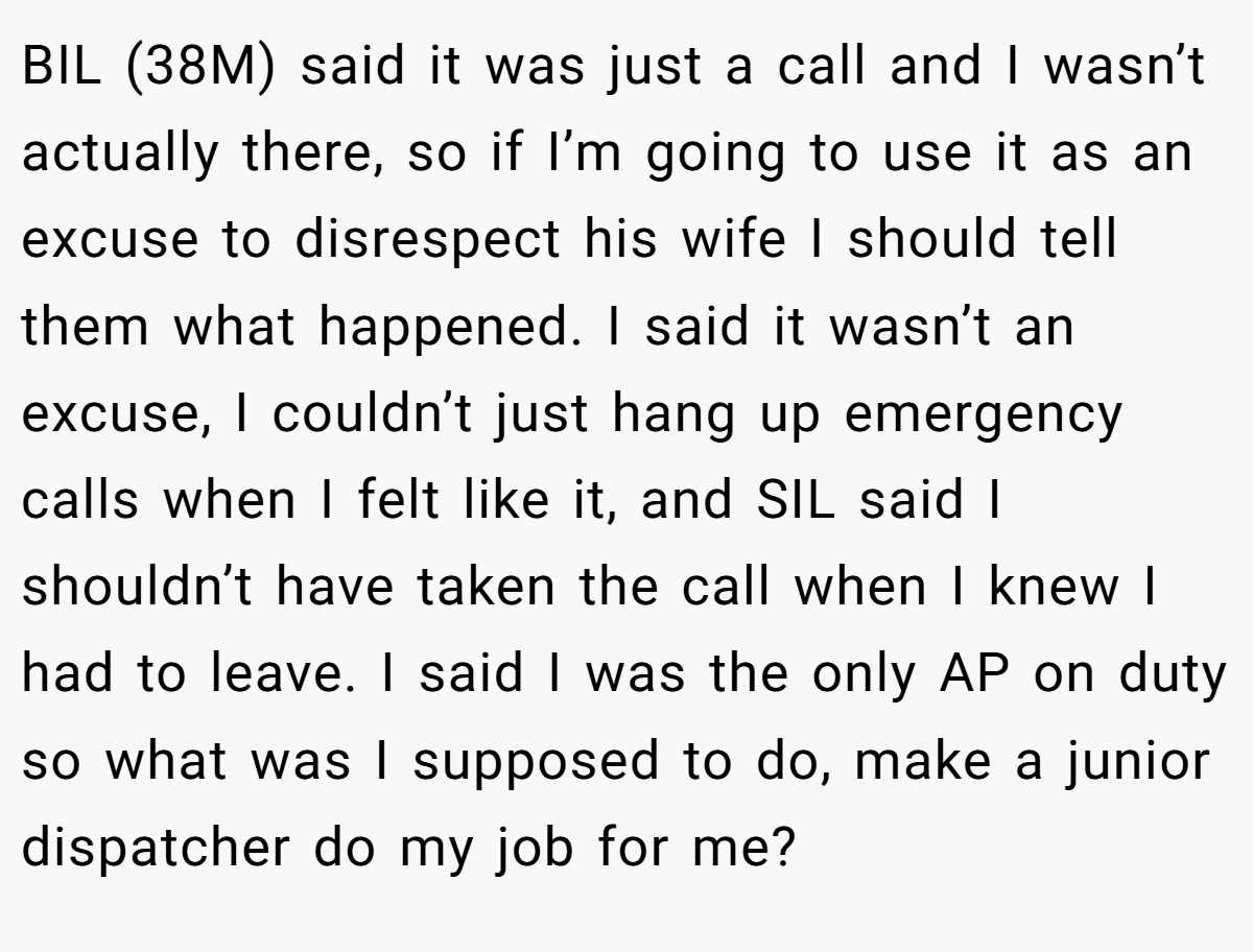 BIL (38M) said it was just a call and I wasn’t actually there, so if I’m going to use it as an excuse to disrespect his wife I should tell them what happened. I said it wasn’t an excuse, I couldn’t just hang up emergency calls when I felt like it, and SIL said I shouldn’t have taken the call when I knew I had to leave. I said I was the only AP on duty so what was I supposed to do, make a junior dispatcher do my job for me?