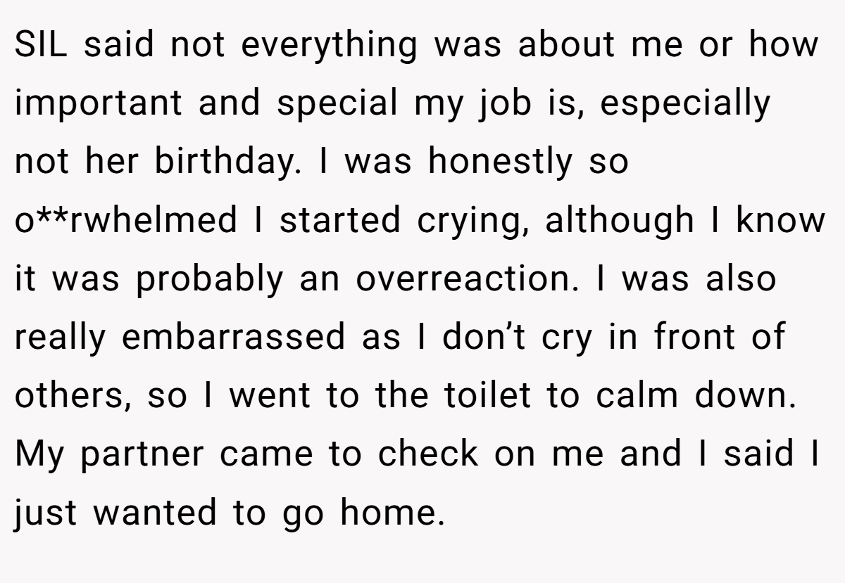 SIL said not everything was about me or how important and special my job is, especially not her birthday. I was honestly so o**rwhelmed I started crying, although I know it was probably an overreaction. I was also really embarrassed as I don’t cry in front of others, so I went to the toilet to calm down. My partner came to check on me and I said I just wanted to go home.
