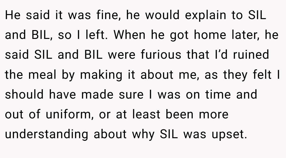He said it was fine, he would explain to SIL and BIL, so I left. When he got home later, he said SIL and BIL were furious that I’d ruined the meal by making it about me, as they felt I should have made sure I was on time and out of uniform, or at least been more understanding about why SIL was upset.
