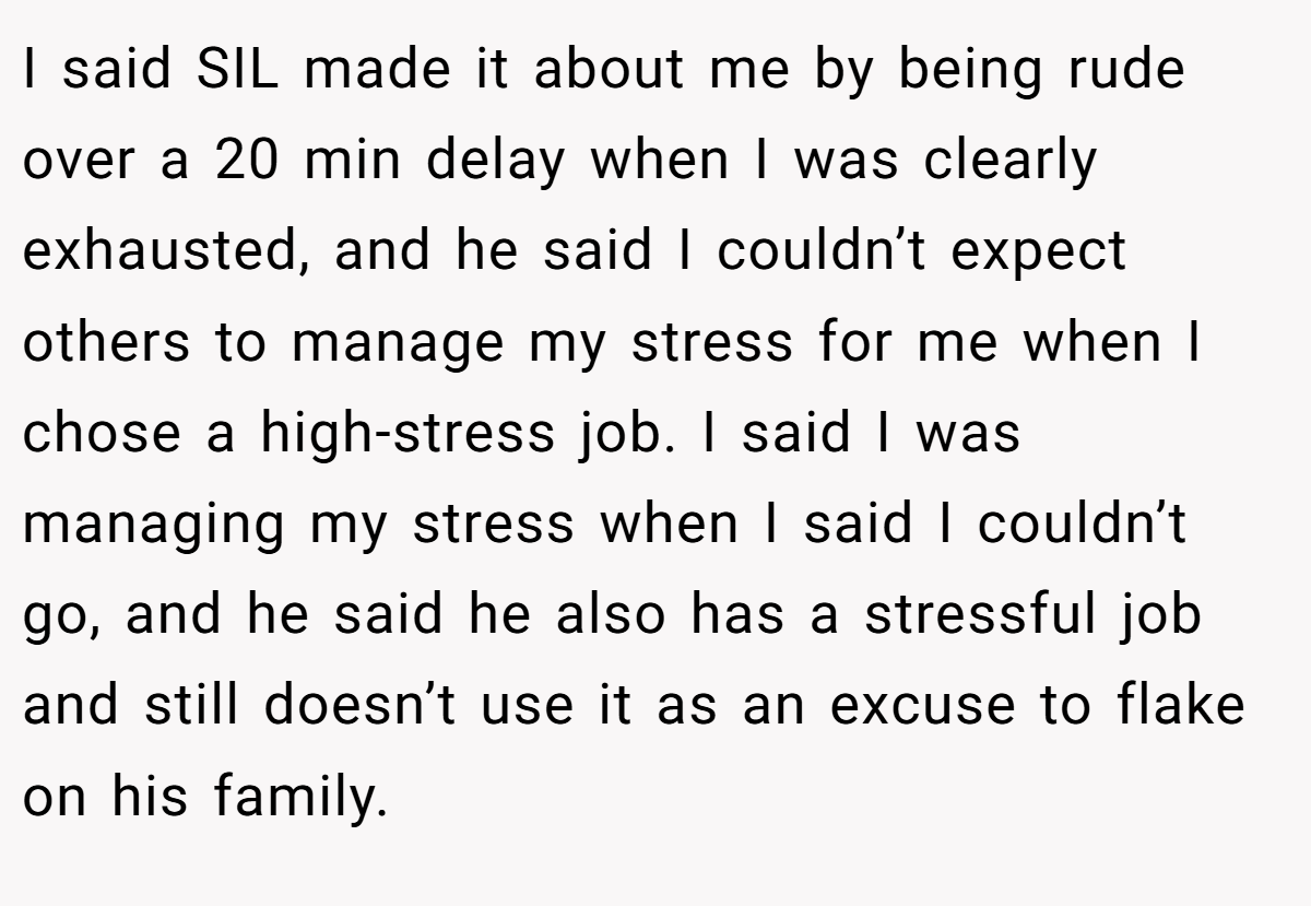 I said SIL made it about me by being rude over a 20 min delay when I was clearly exhausted, and he said I couldn’t expect others to manage my stress for me when I chose a high-stress job. I said I was managing my stress when I said I couldn’t go, and he said he also has a stressful job and still doesn’t use it as an excuse to flake on his family.