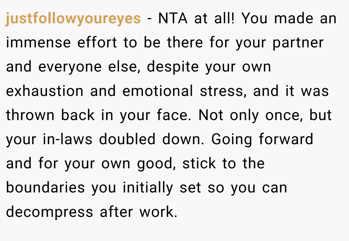 justfollowyoureyes − NTA at all! You made an immense effort to be there for your partner and everyone else, despite your own exhaustion and emotional stress, and it was thrown back in your face. Not only once, but your in-laws doubled down. Going forward and for your own good, stick to the boundaries you initially set so you can decompress after work.