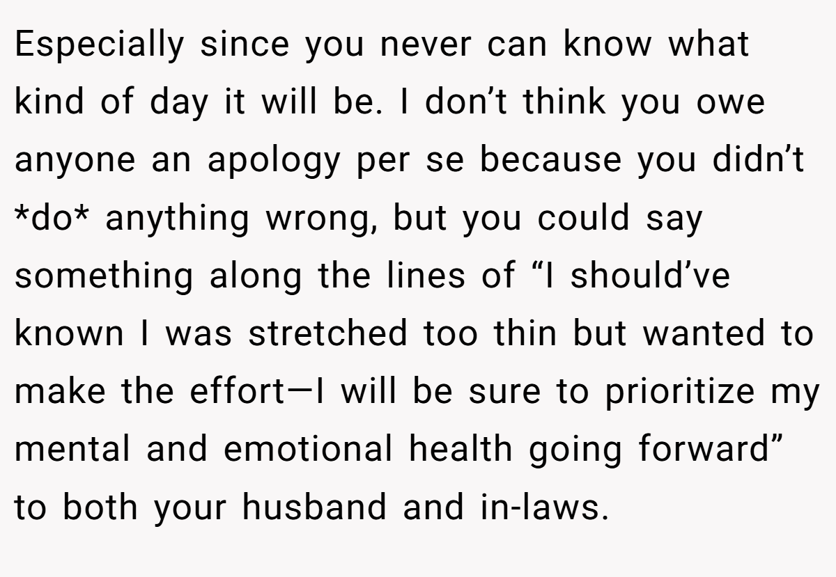 Especially since you never can know what kind of day it will be. I don’t think you owe anyone an apology per se because you didn’t *do* anything wrong, but you could say something along the lines of “I should’ve known I was stretched too thin but wanted to make the effort—I will be sure to prioritize my mental and emotional health going forward” to both your husband and in-laws.