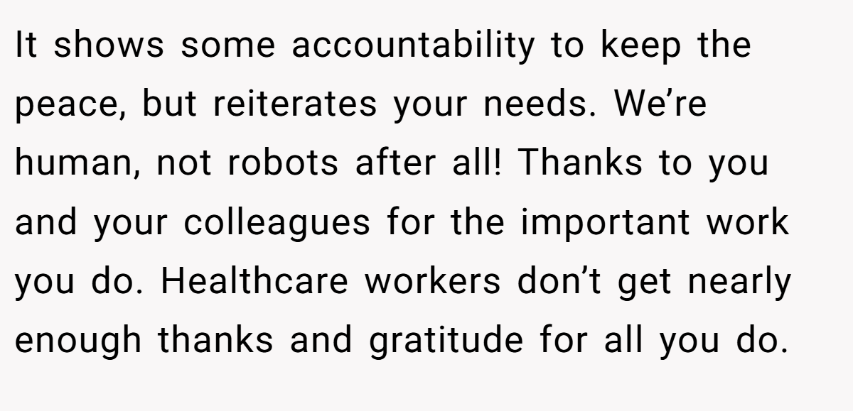 It shows some accountability to keep the peace, but reiterates your needs. We’re human, not robots after all! Thanks to you and your colleagues for the important work you do. Healthcare workers don’t get nearly enough thanks and gratitude for all you do.