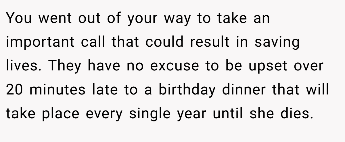 You went out of your way to take an important call that could result in saving lives. They have no excuse to be upset over 20 minutes late to a birthday dinner that will take place every single year until she dies.