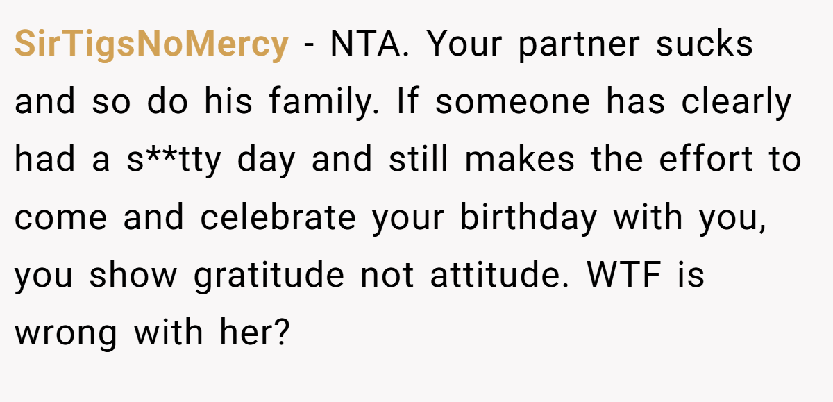 SirTigsNoMercy − NTA. Your partner sucks and so do his family. If someone has clearly had a s**tty day and still makes the effort to come and celebrate your birthday with you, you show gratitude not attitude. WTF is wrong with her?