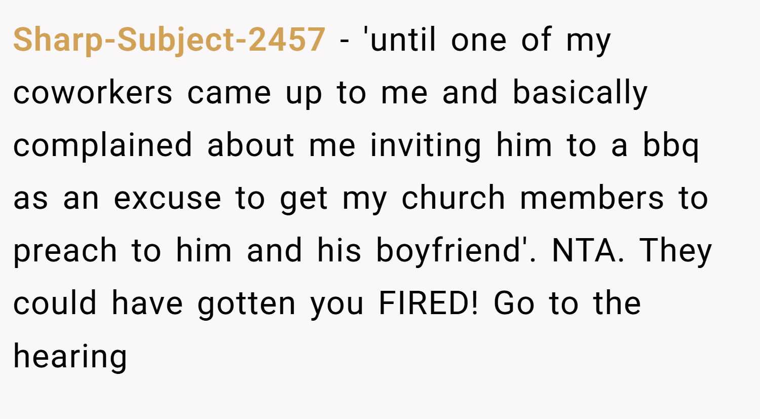 Sharp-Subject-2457 − 'until one of my coworkers came up to me and basically complained about me inviting him to a bbq as an excuse to get my church members to preach to him and his boyfriend'. NTA. They could have gotten you FIRED! Go to the hearing