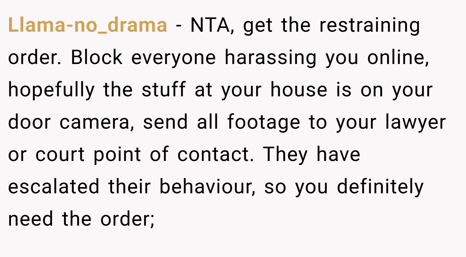 Llama-no_drama − NTA, get the restraining order. Block everyone harassing you online, hopefully the stuff at your house is on your door camera, send all footage to your lawyer or court point of contact. They have escalated their behaviour, so you definitely need the order;