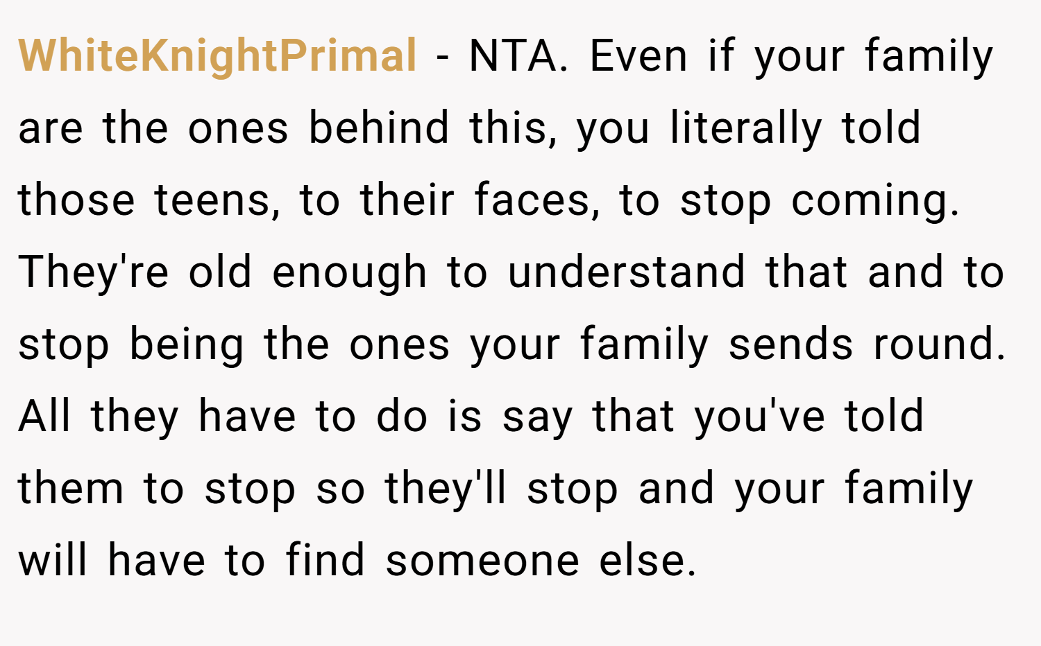 WhiteKnightPrimal − NTA. Even if your family are the ones behind this, you literally told those teens, to their faces, to stop coming. They're old enough to understand that and to stop being the ones your family sends round. All they have to do is say that you've told them to stop so they'll stop and your family will have to find someone else.