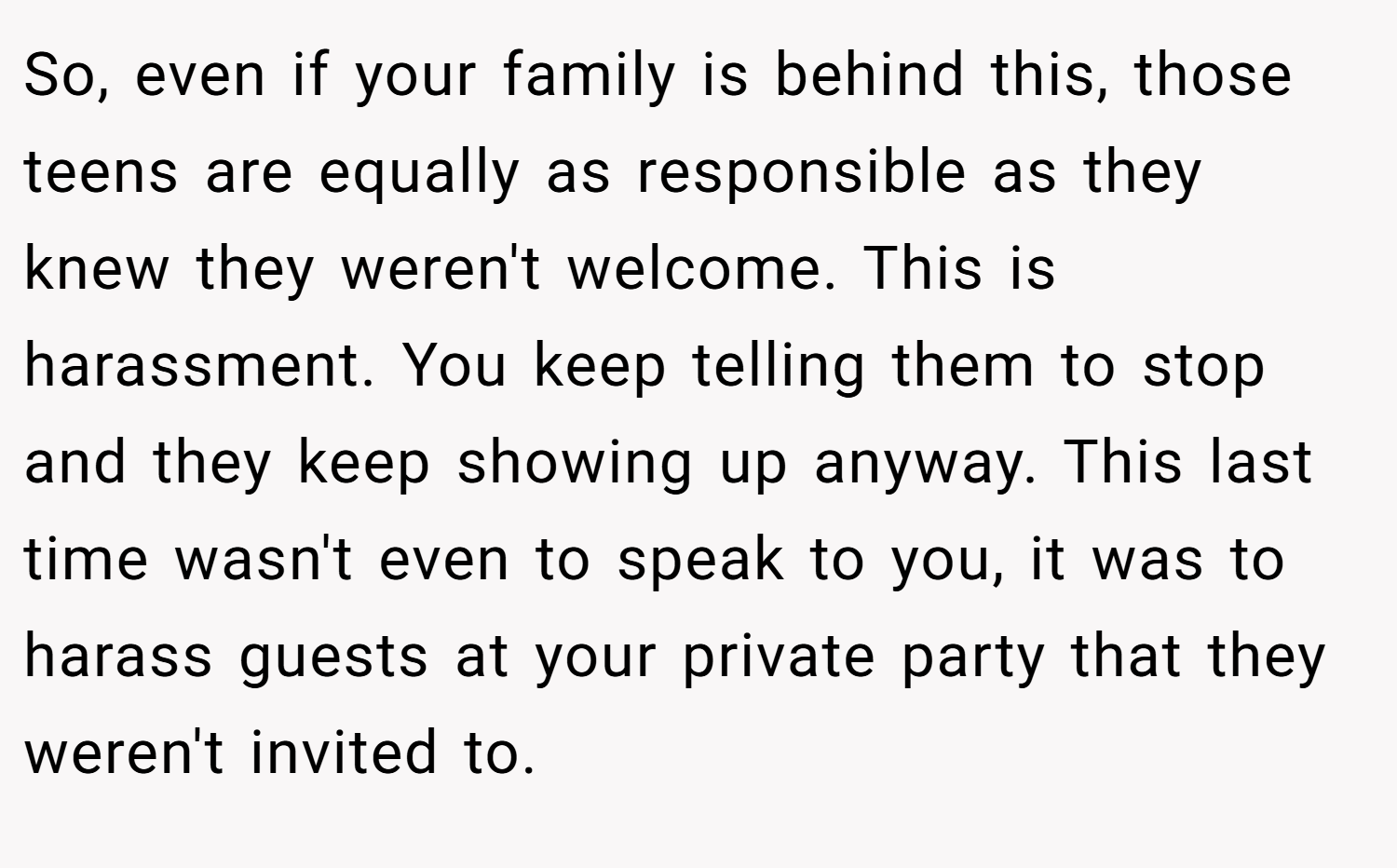 So, even if your family is behind this, those teens are equally as responsible as they knew they weren't welcome. This is harassment. You keep telling them to stop and they keep showing up anyway. This last time wasn't even to speak to you, it was to harass guests at your private party that they weren't invited to.