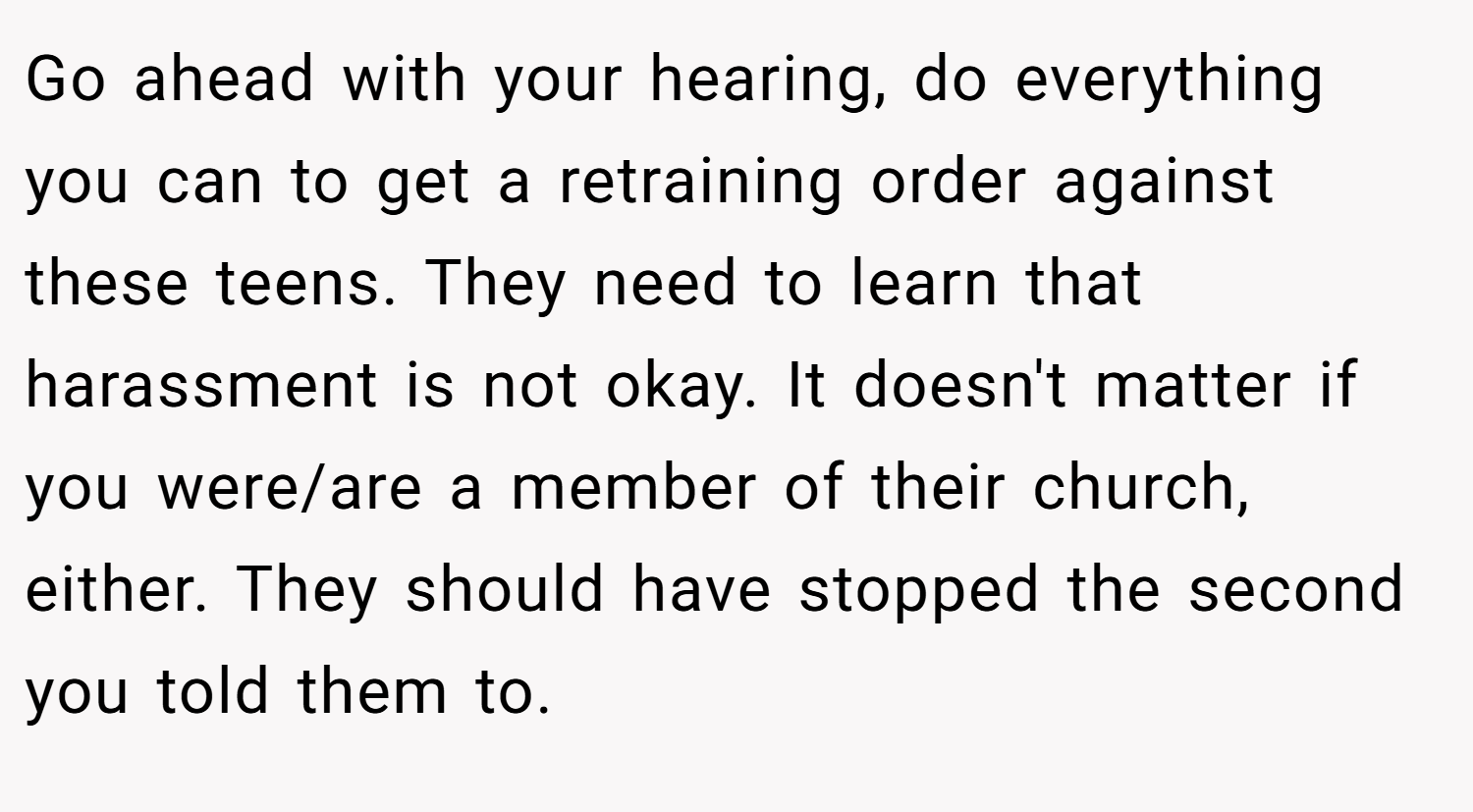 Go ahead with your hearing, do everything you can to get a retraining order against these teens. They need to learn that harassment is not okay. It doesn't matter if you were/are a member of their church, either. They should have stopped the second you told them to.