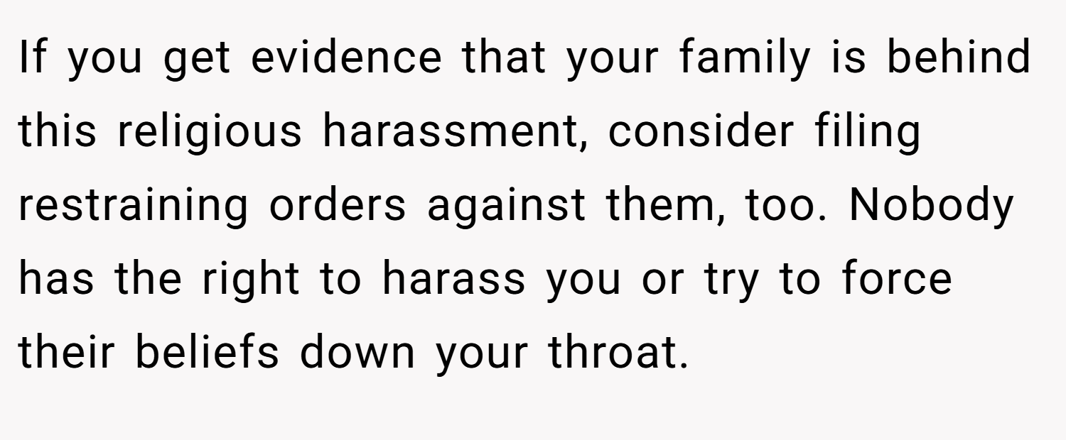 If you get evidence that your family is behind this religious harassment, consider filing restraining orders against them, too. Nobody has the right to harass you or try to force their beliefs down your throat.