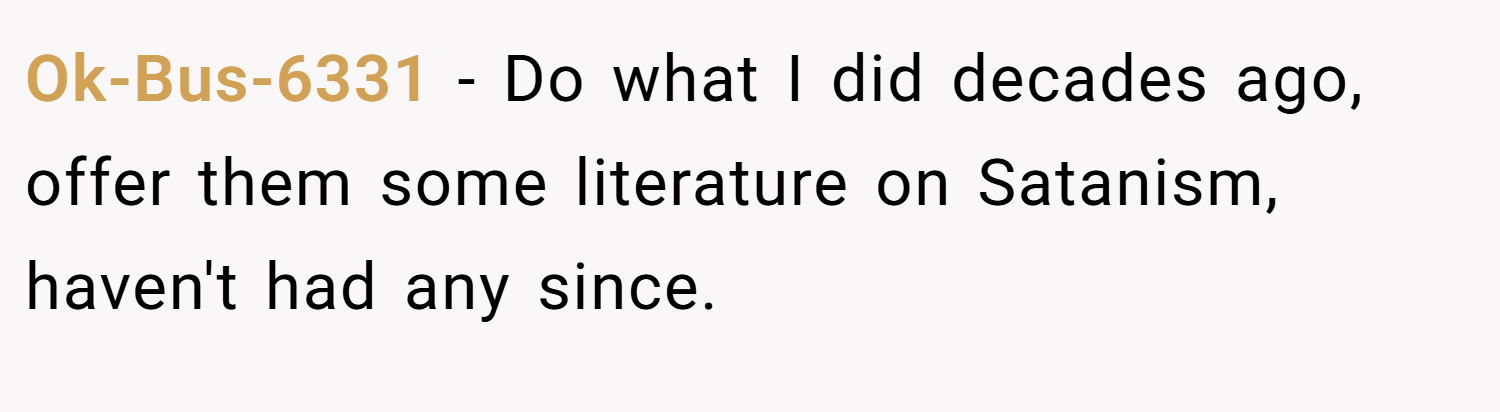 Ok-Bus-6331 − Do what I did decades ago, offer them some literature on Satanism, haven't had any since.