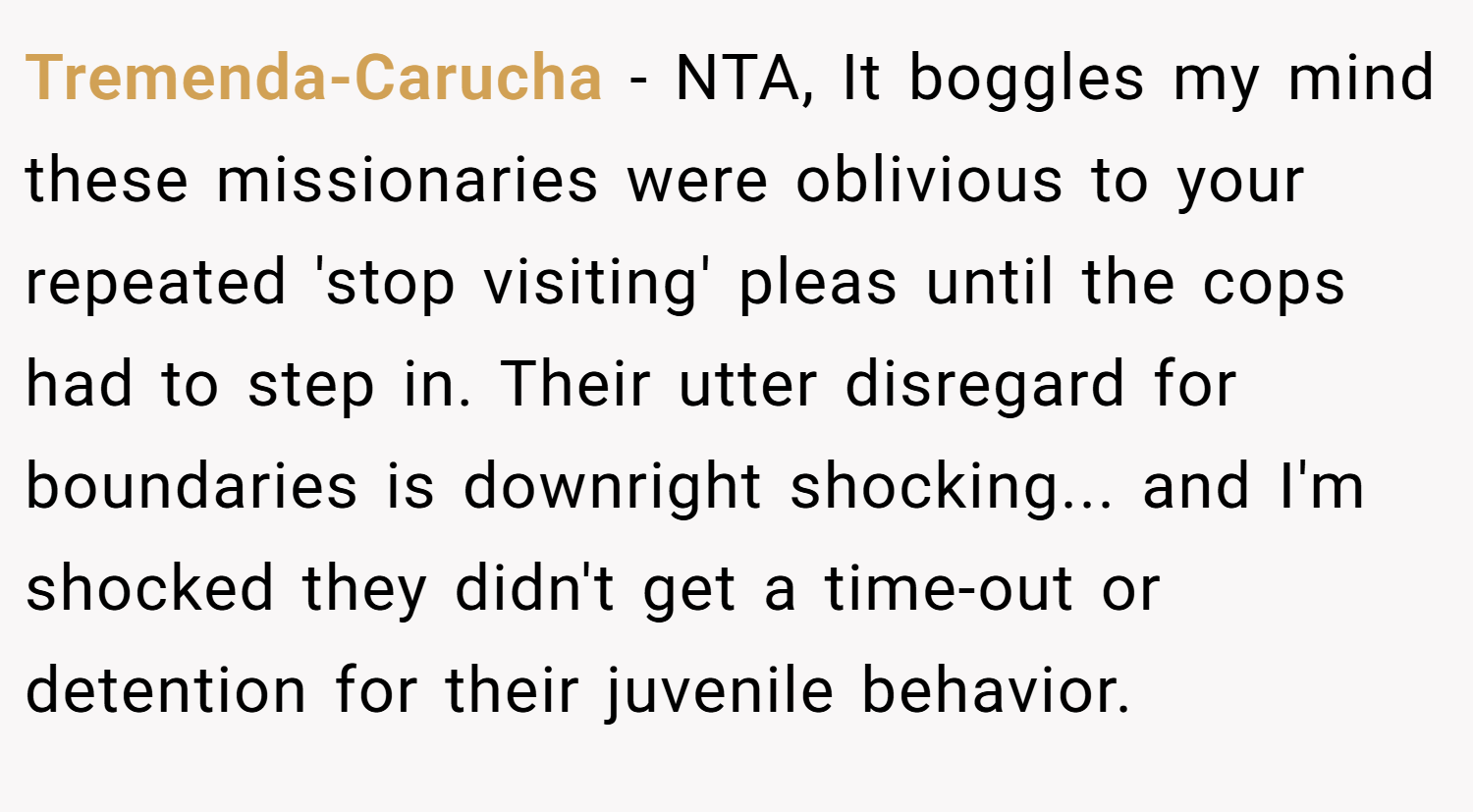 Tremenda-Carucha − NTA, It boggles my mind these missionaries were oblivious to your repeated 'stop visiting' pleas until the cops had to step in. Their utter disregard for boundaries is downright shocking... and I'm shocked they didn't get a time-out or detention for their juvenile behavior.