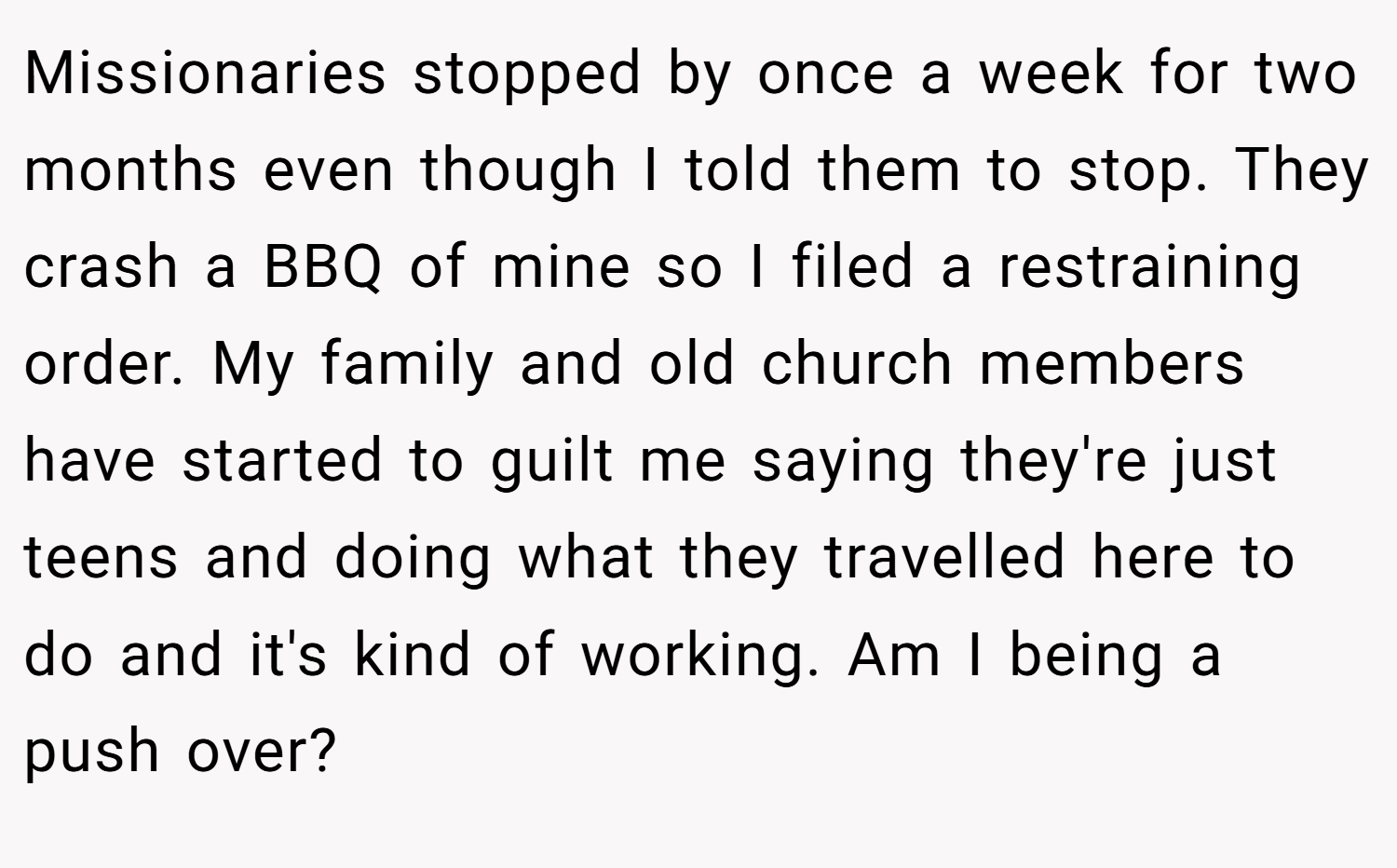 Missionaries stopped by once a week for two months even though I told them to stop. They crash a BBQ of mine so I filed a restraining order. My family and old church members have started to guilt me saying they're just teens and doing what they travelled here to do and it's kind of working. Am I being a push over?