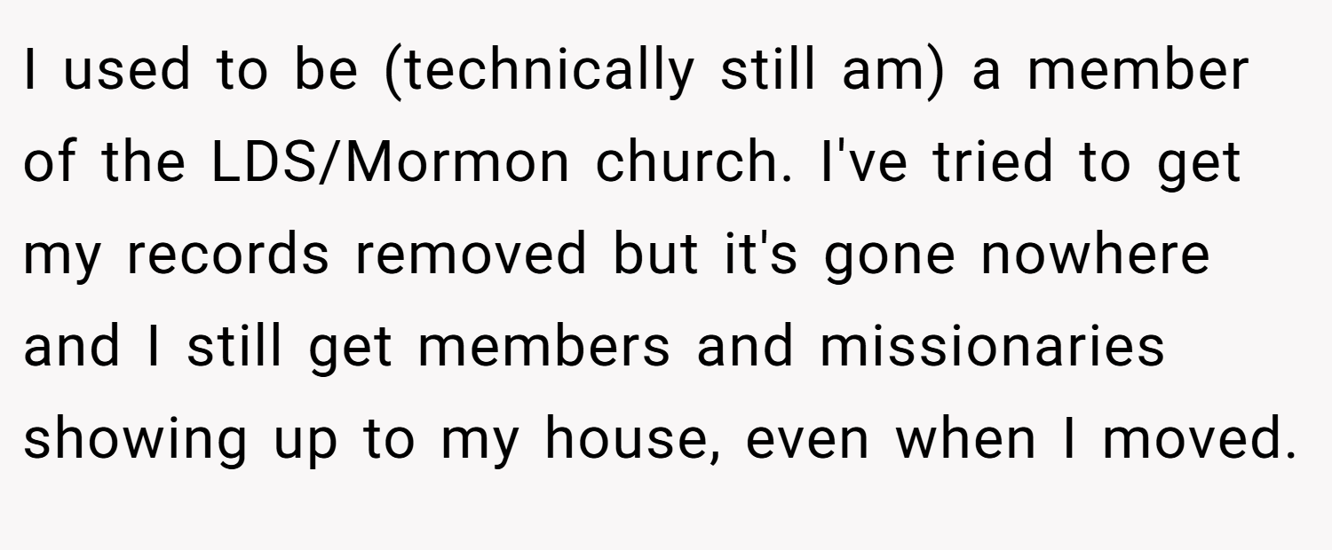 I used to be (technically still am) a member of the LDS/Mormon church. I've tried to get my records removed but it's gone nowhere and I still get members and missionaries showing up to my house, even when I moved.