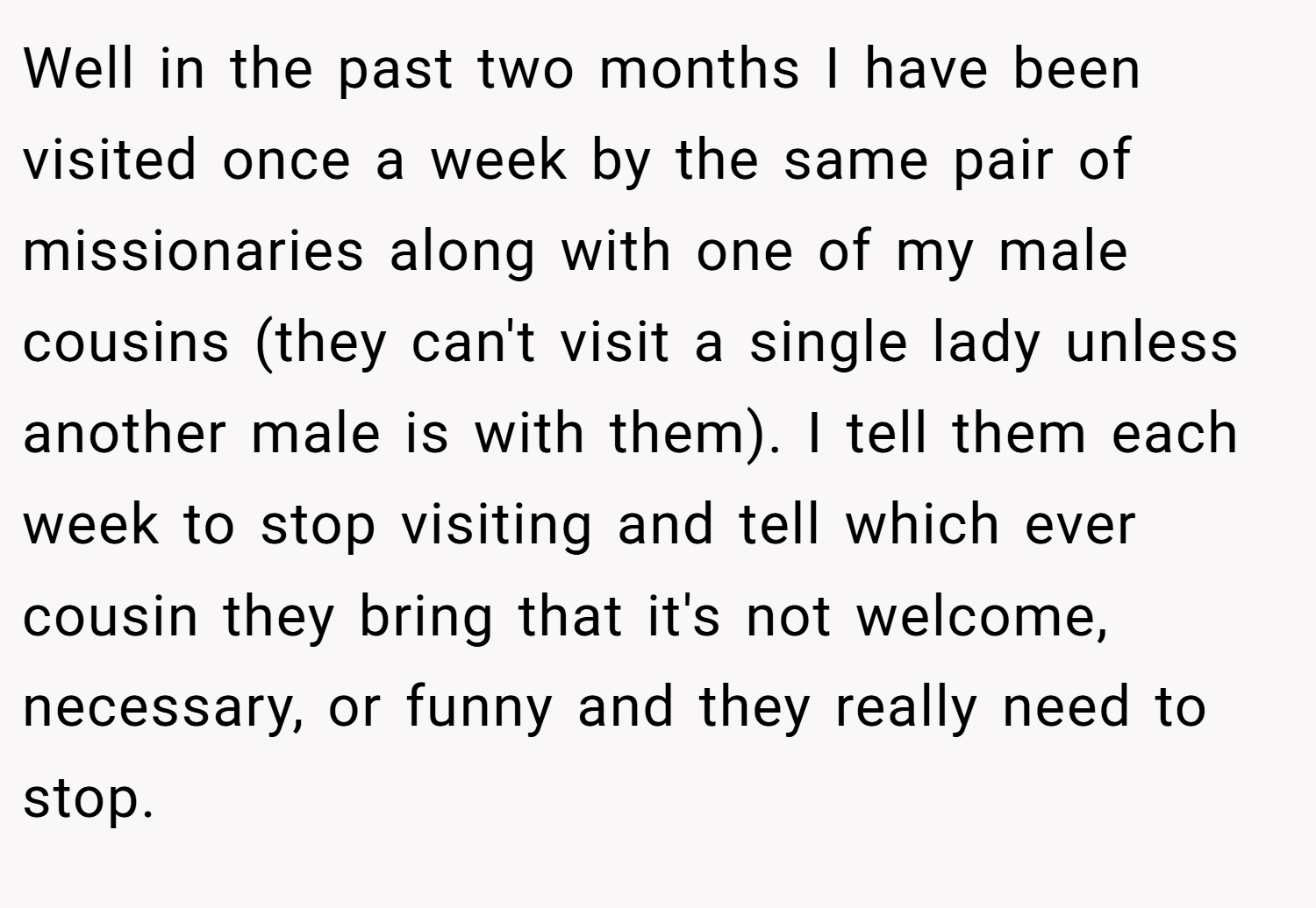 Well in the past two months I have been visited once a week by the same pair of missionaries along with one of my male cousins (they can't visit a single lady unless another male is with them). I tell them each week to stop visiting and tell which ever cousin they bring that it's not welcome, necessary, or funny and they really need to stop.