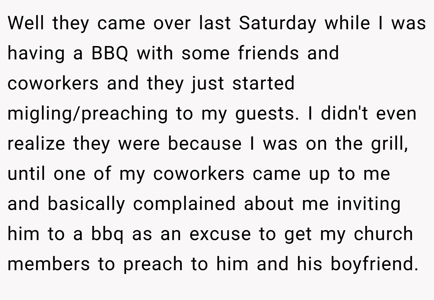 Well they came over last Saturday while I was having a BBQ with some friends and coworkers and they just started migling/preaching to my guests. I didn't even realize they were because I was on the grill, until one of my coworkers came up to me and basically complained about me inviting him to a bbq as an excuse to get my church members to preach to him and his boyfriend.