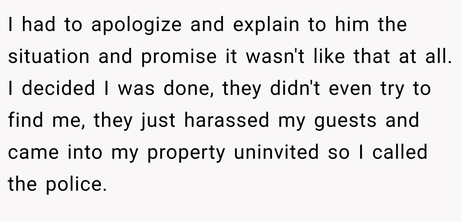 I had to apologize and explain to him the situation and promise it wasn't like that at all. I decided I was done, they didn't even try to find me, they just harassed my guests and came into my property uninvited so I called the police.