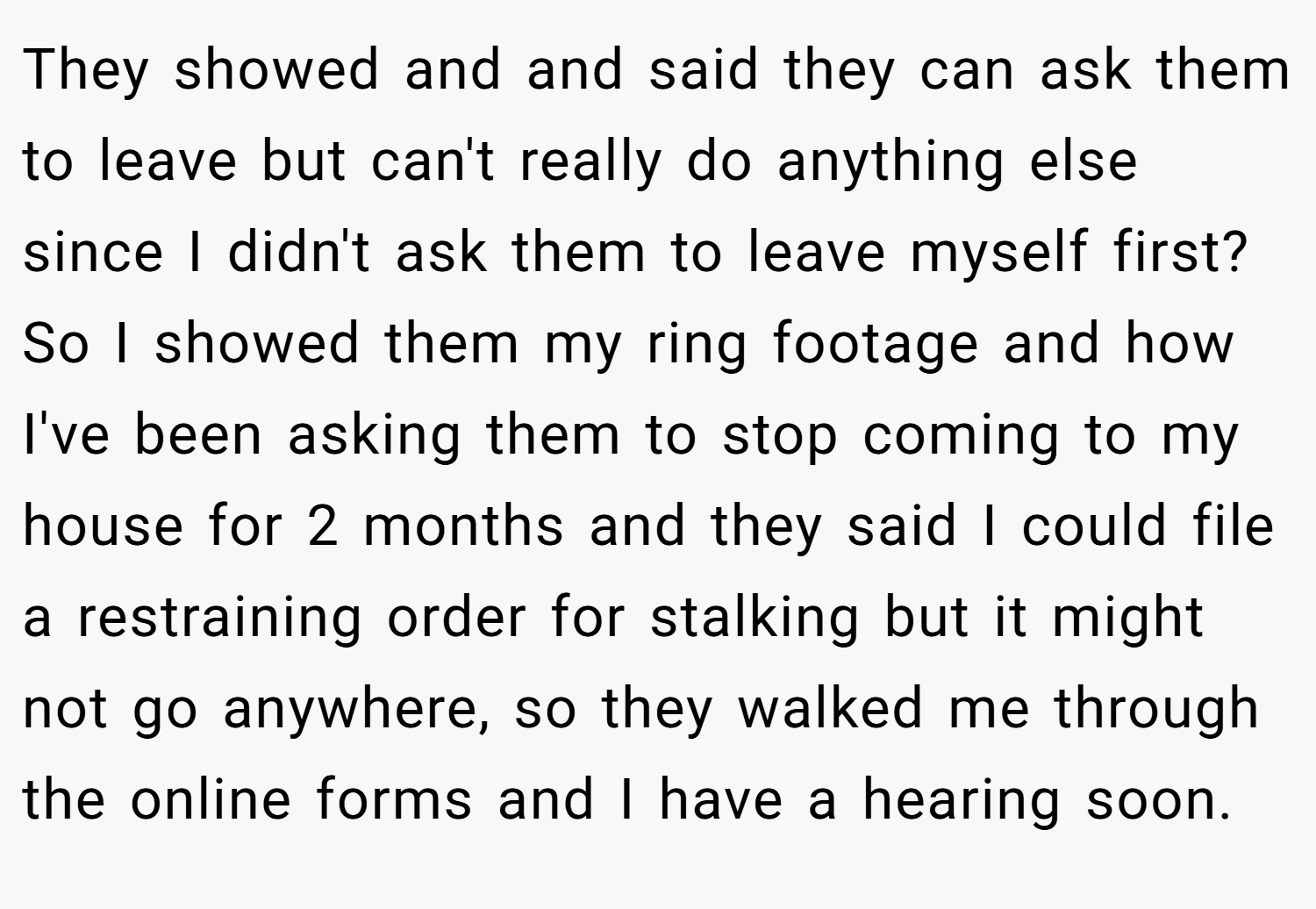 They showed and and said they can ask them to leave but can't really do anything else since I didn't ask them to leave myself first? So I showed them my ring footage and how I've been asking them to stop coming to my house for 2 months and they said I could file a restraining order for stalking but it might not go anywhere, so they walked me through the online forms and I have a hearing soon.